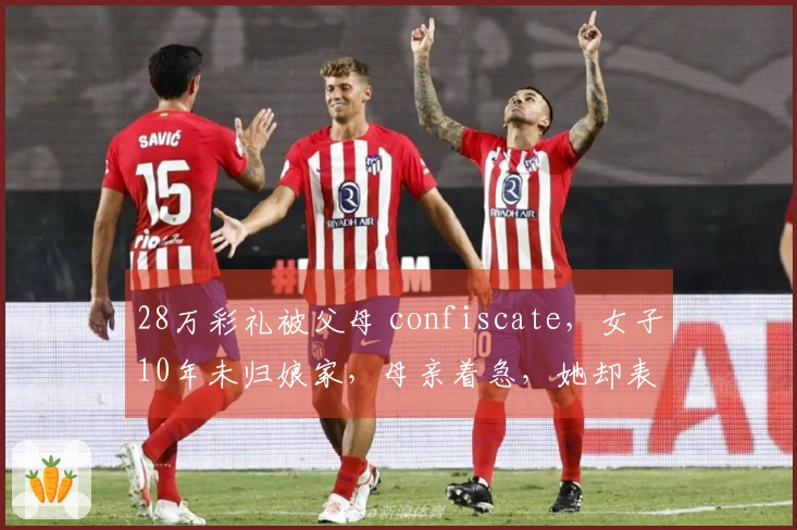 28万彩礼被父母 confiscate，女子10年未归娘家，母亲着急，她却表示没有退路