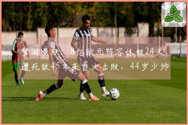 梦游曼联：8亿欧元阵容休假24天，遭死敌45年来首次击败，44岁少帅在主场品尝首败