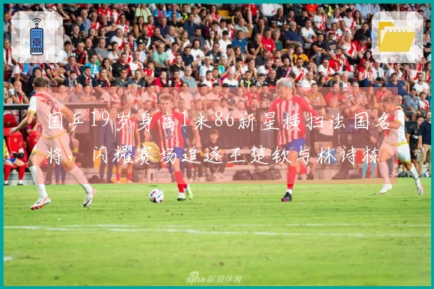 国乒19岁身高1米86新星横扫法国名将，闪耀赛场追逐王楚钦与林诗栋！