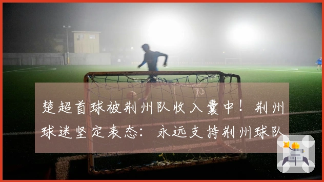 楚超首球被荆州队收入囊中！荆州球迷坚定表态：永远支持荆州球队