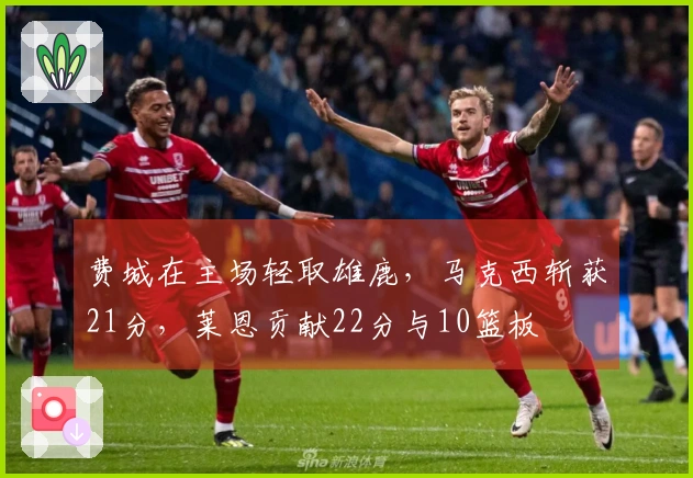 费城在主场轻取雄鹿，马克西斩获21分，莱恩贡献22分与10篮板