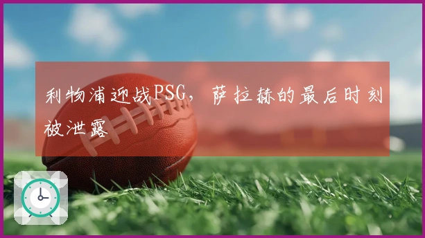 利物浦迎战PSG，萨拉赫的最后时刻被泄露