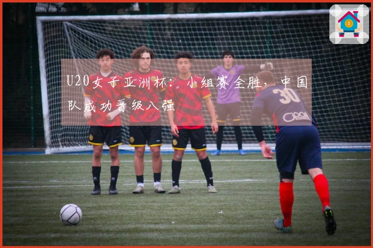 U20女子亚洲杯：小组赛全胜，中国队成功晋级八强