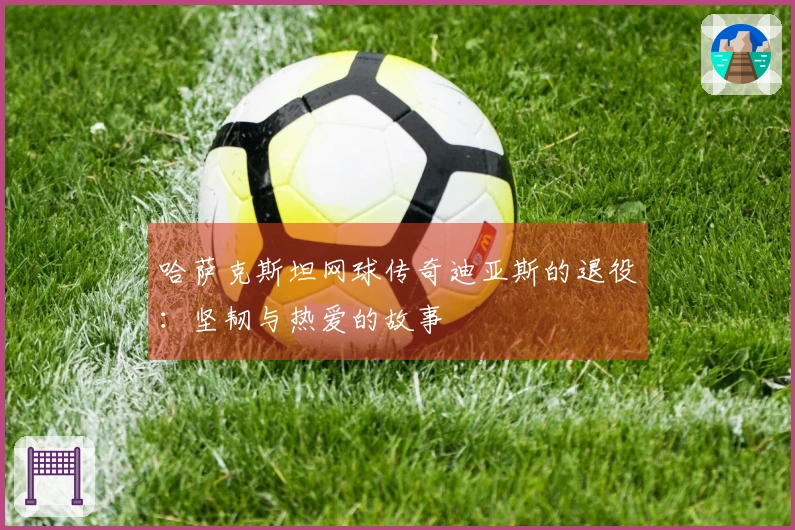 哈萨克斯坦网球传奇迪亚斯的退役：坚韧与热爱的故事
