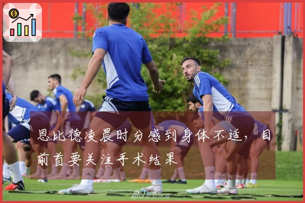 恩比德凌晨时分感到身体不适，目前首要关注手术结果