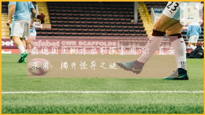 前德国国脚许尔勒探索洞穴：直面深渊，揭开怪异之谜