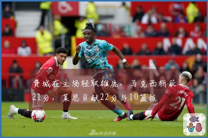 费城在主场轻取雄鹿，马克西斩获21分，莱恩贡献22分与10篮板