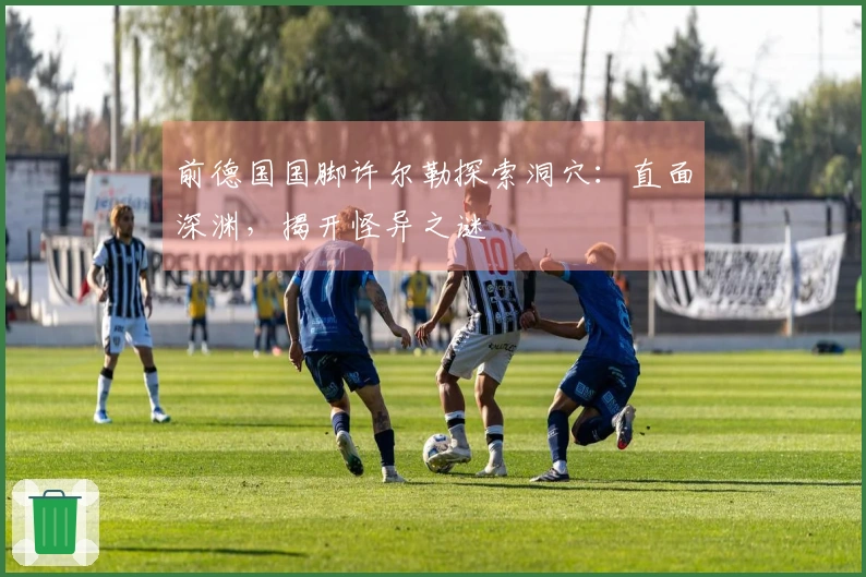 前德国国脚许尔勒探索洞穴：直面深渊，揭开怪异之谜