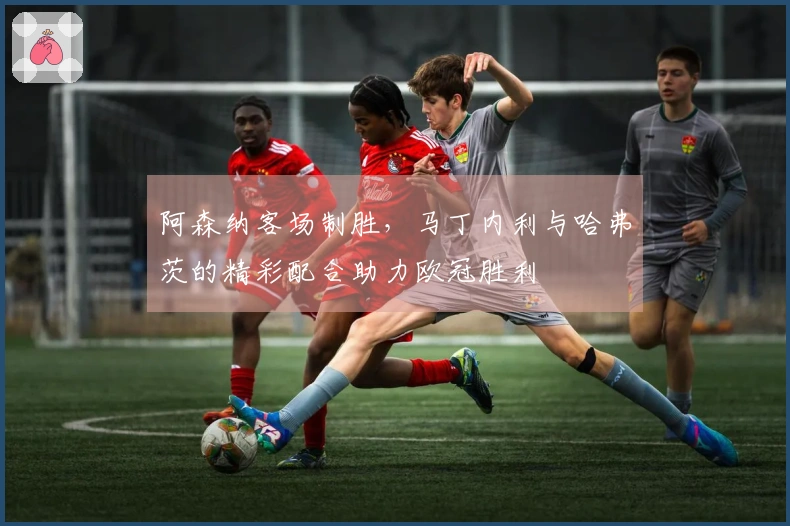 阿森纳客场制胜，马丁内利与哈弗茨的精彩配合助力欧冠胜利