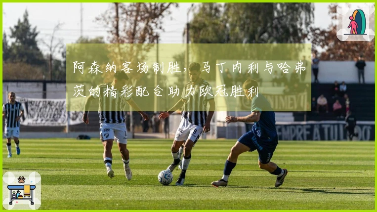 阿森纳客场制胜，马丁内利与哈弗茨的精彩配合助力欧冠胜利