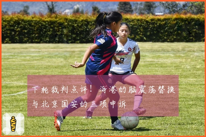 下轮裁判点评！海港的脑震荡替换与北京国安的三项申诉